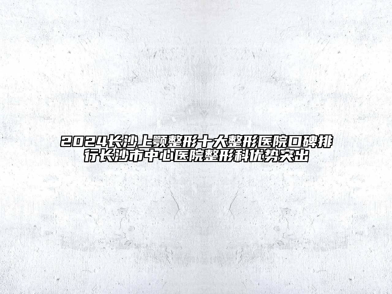 2024长沙上颚整形十大整形医院口碑排行长沙市中心医院整形科优势突出