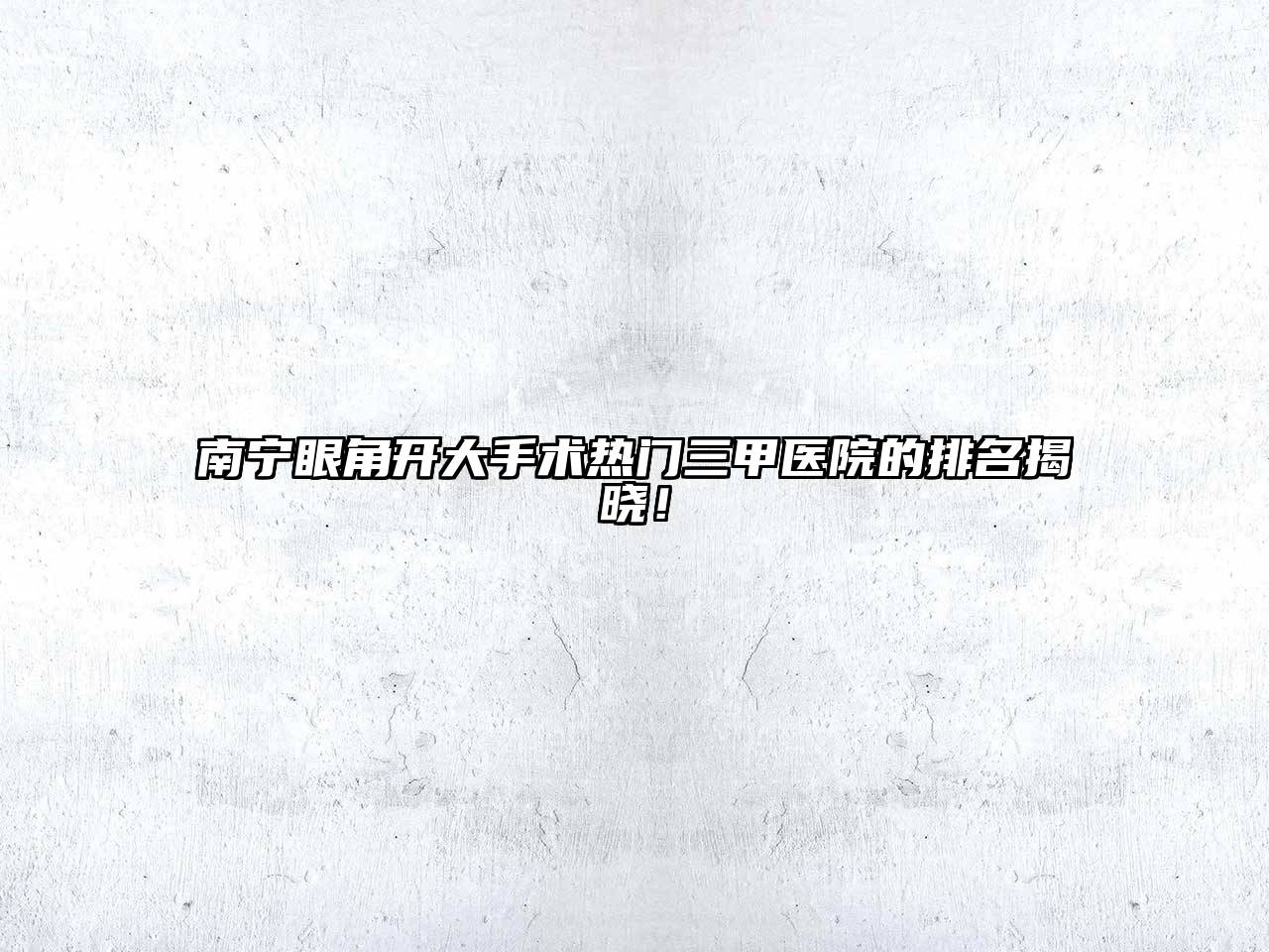 南宁眼角开大手术热门三甲医院的排名揭晓！