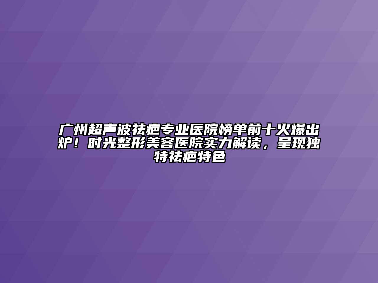 广州超声波祛疤专业医院榜单前十火爆出炉！时光整形美容医院实力解读，呈现独特祛疤特色