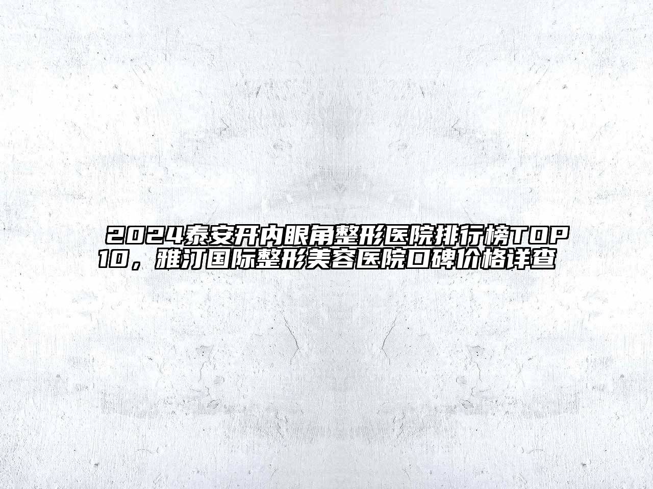 2024泰安开内眼角整形医院排行榜TOP10，雅汀国际整形美容医院口碑价格详查