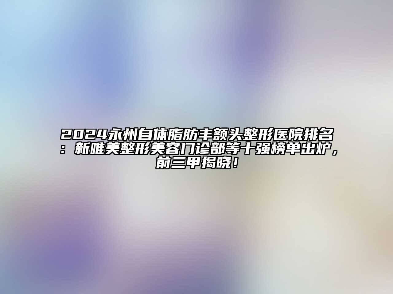 2024永州自体脂肪丰额头整形医院排名：新唯美整形美容门诊部等十强榜单出炉，前三甲揭晓！