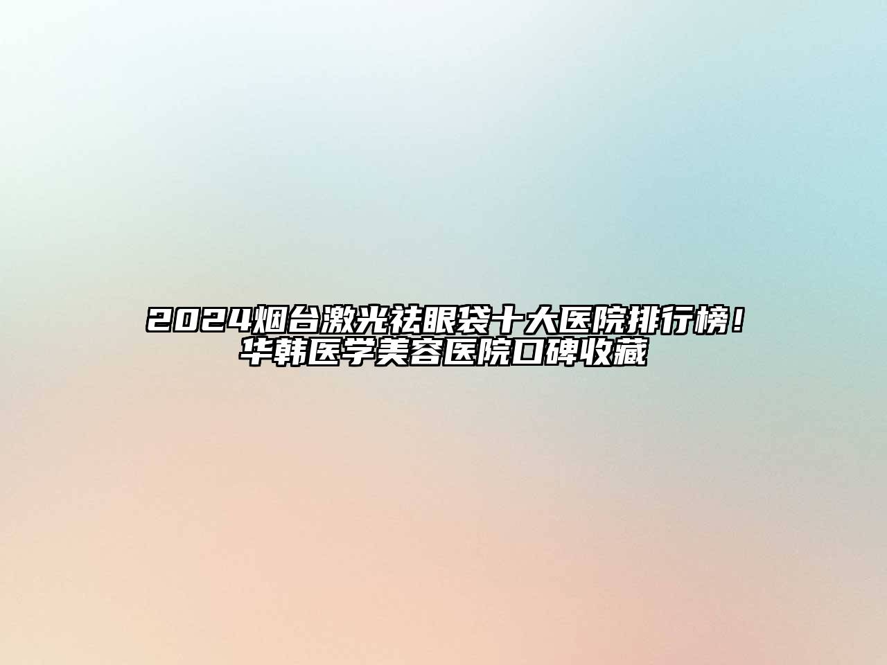 2024烟台激光祛眼袋十大医院排行榜！华韩医学美容医院口碑收藏