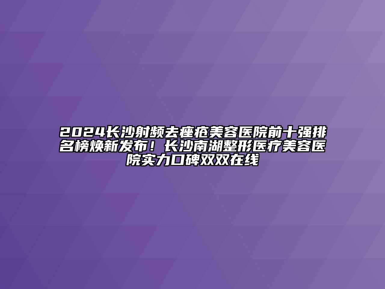 2024长沙射频去痤疮美容医院前十强排名榜焕新发布！长沙南湖整形医疗美容医院实力口碑双双在线