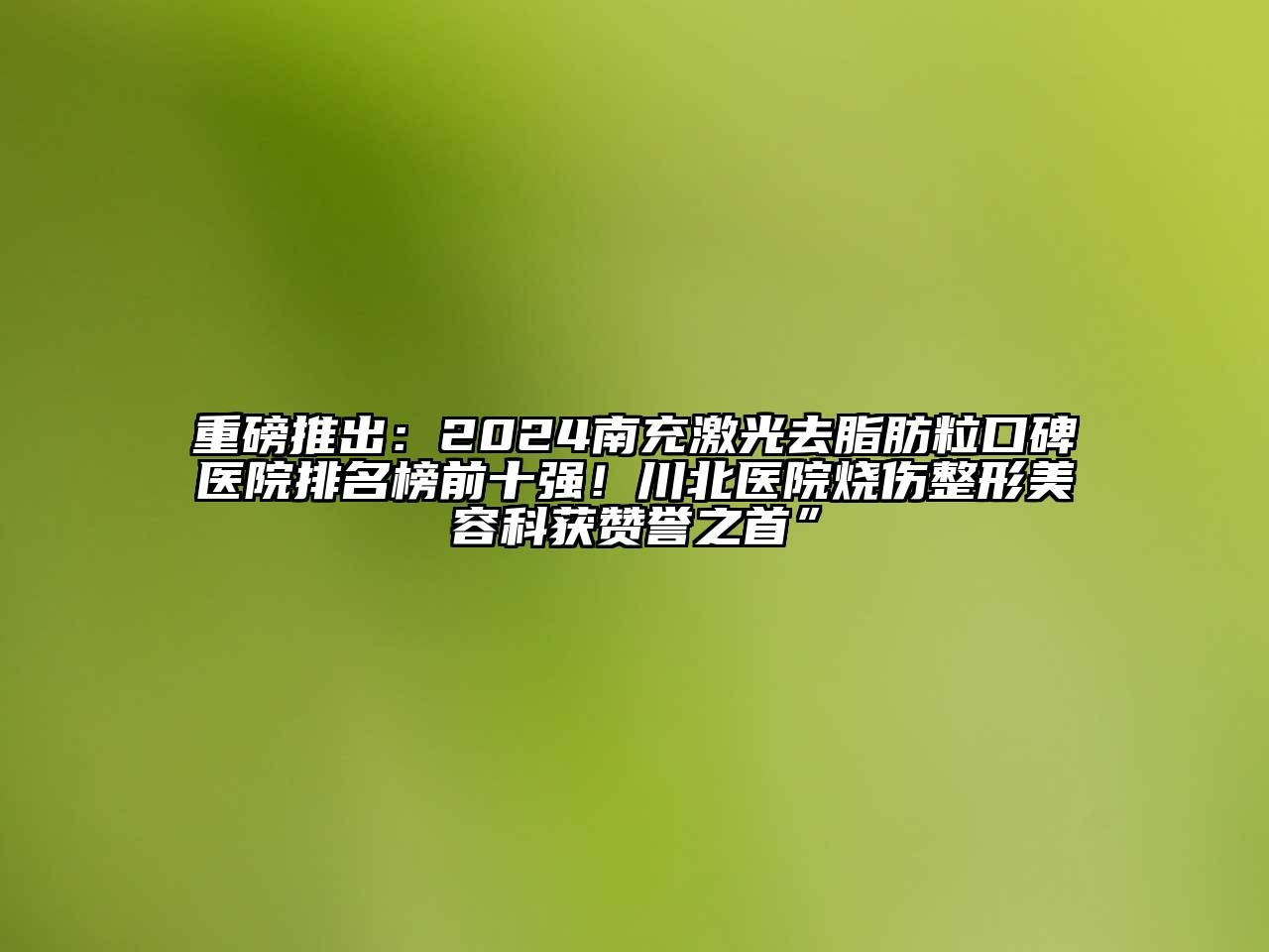 重磅推出：2024南充激光去脂肪粒口碑医院排名榜前十强！川北医院烧伤整形美容科获赞誉之首”