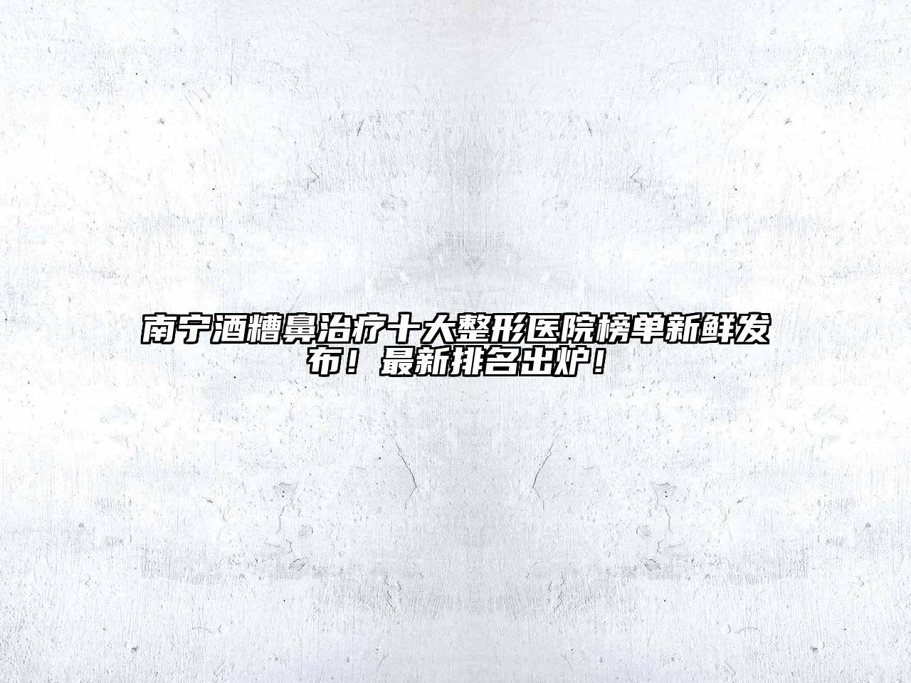 南宁酒糟鼻治疗十大整形医院榜单新鲜发布！最新排名出炉！