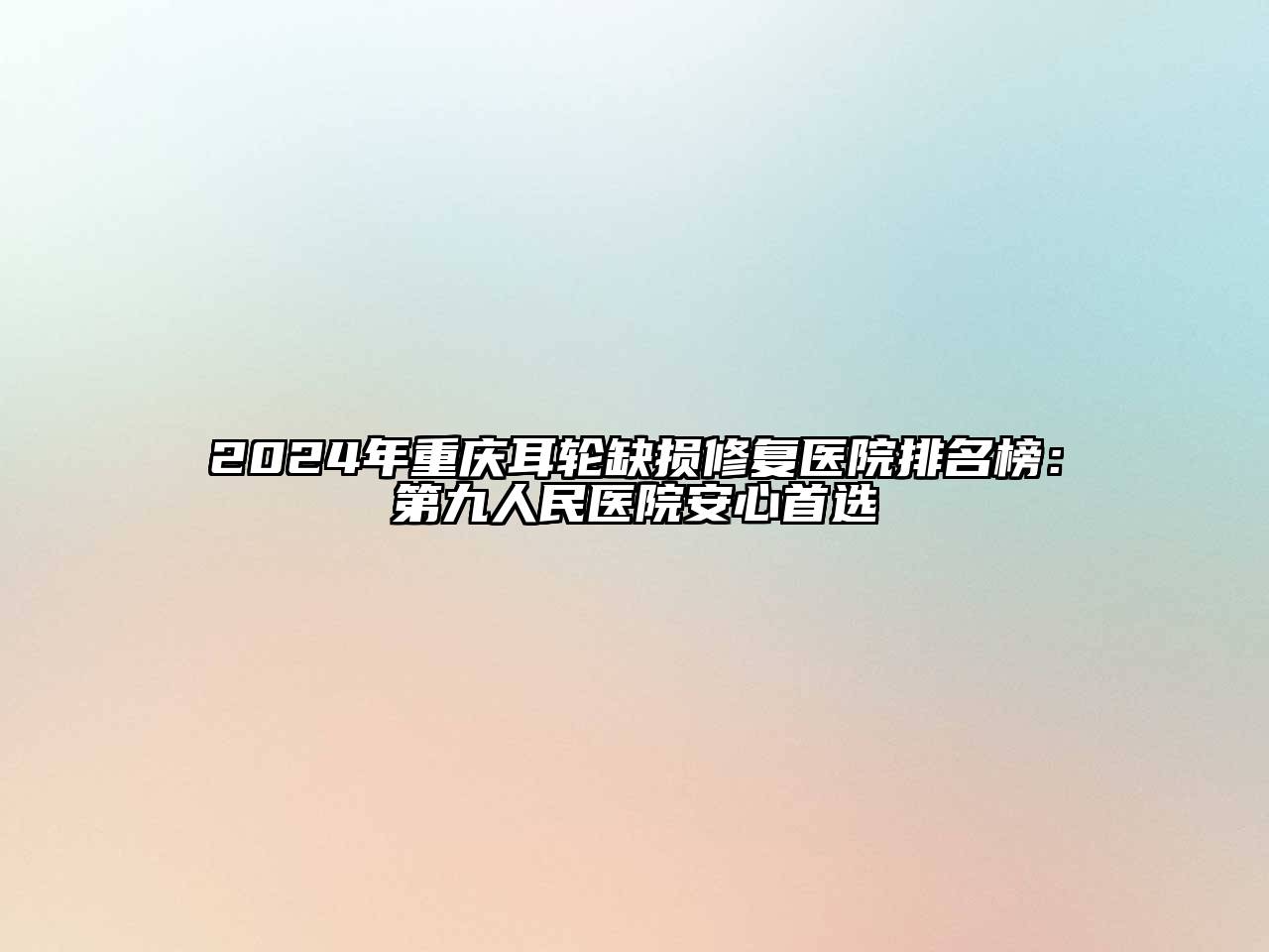 2024年重庆耳轮缺损修复医院排名榜：第九人民医院安心首选