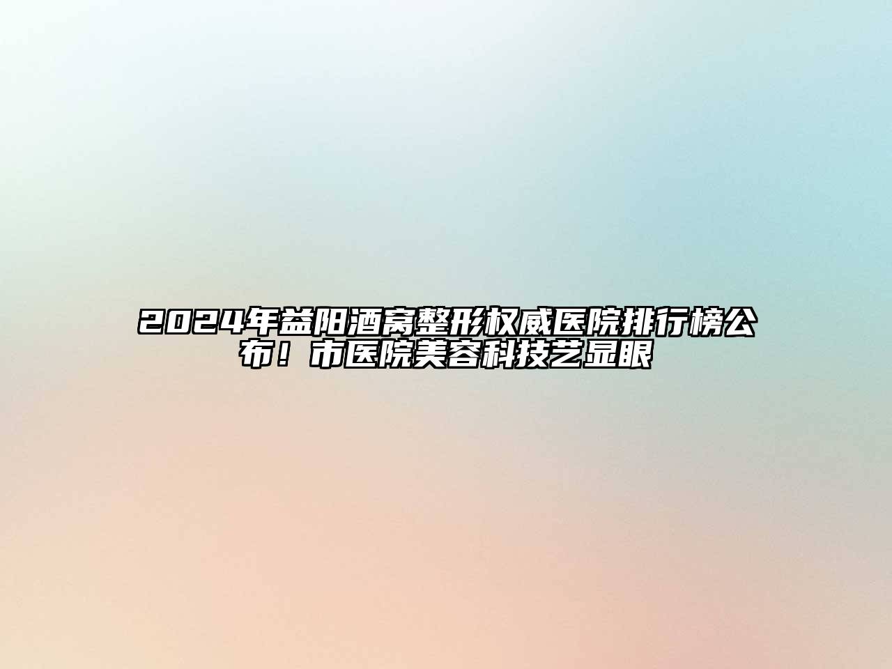 2024年益阳酒窝整形权威医院排行榜公布！市医院美容科技艺显眼