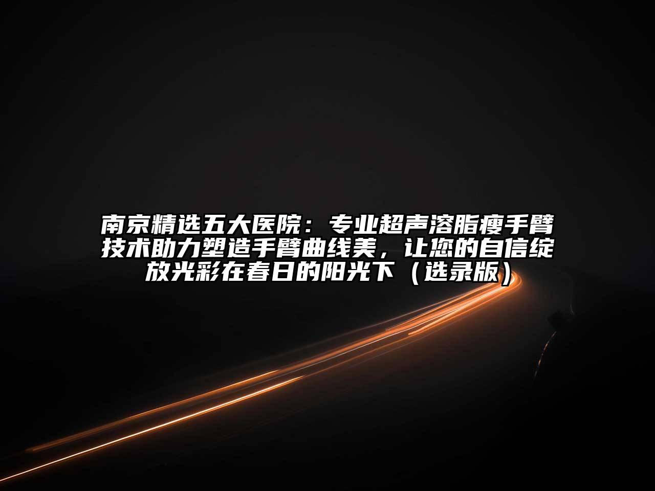 南京精选五大医院：专业超声溶脂瘦手臂技术助力塑造手臂曲线美，让您的自信绽放光彩在春日的阳光下（选录版）