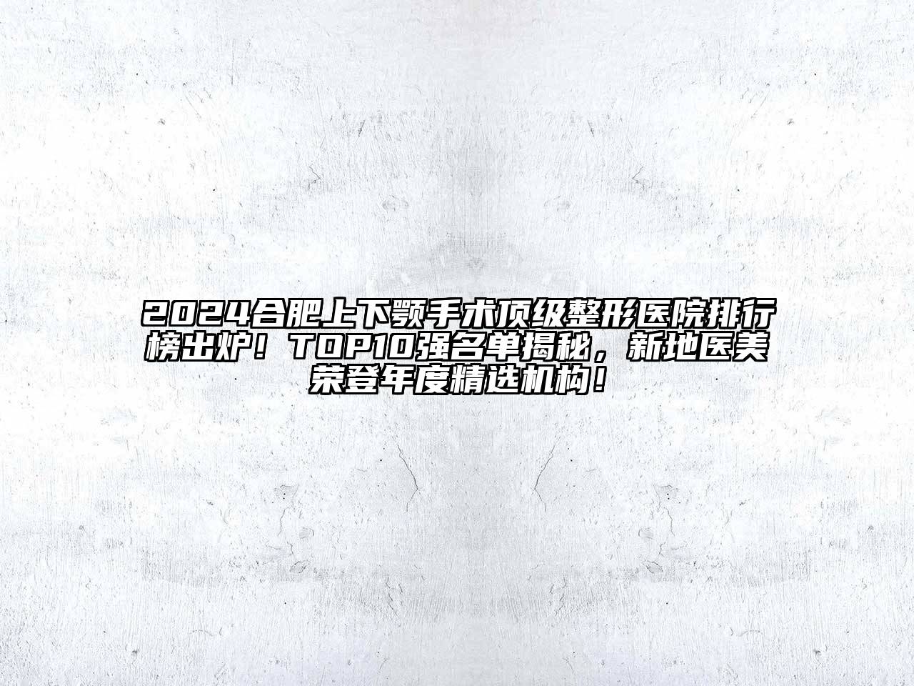 2024合肥上下颚手术顶级整形医院排行榜出炉！TOP10强名单揭秘，新地医美荣登年度精选机构！
