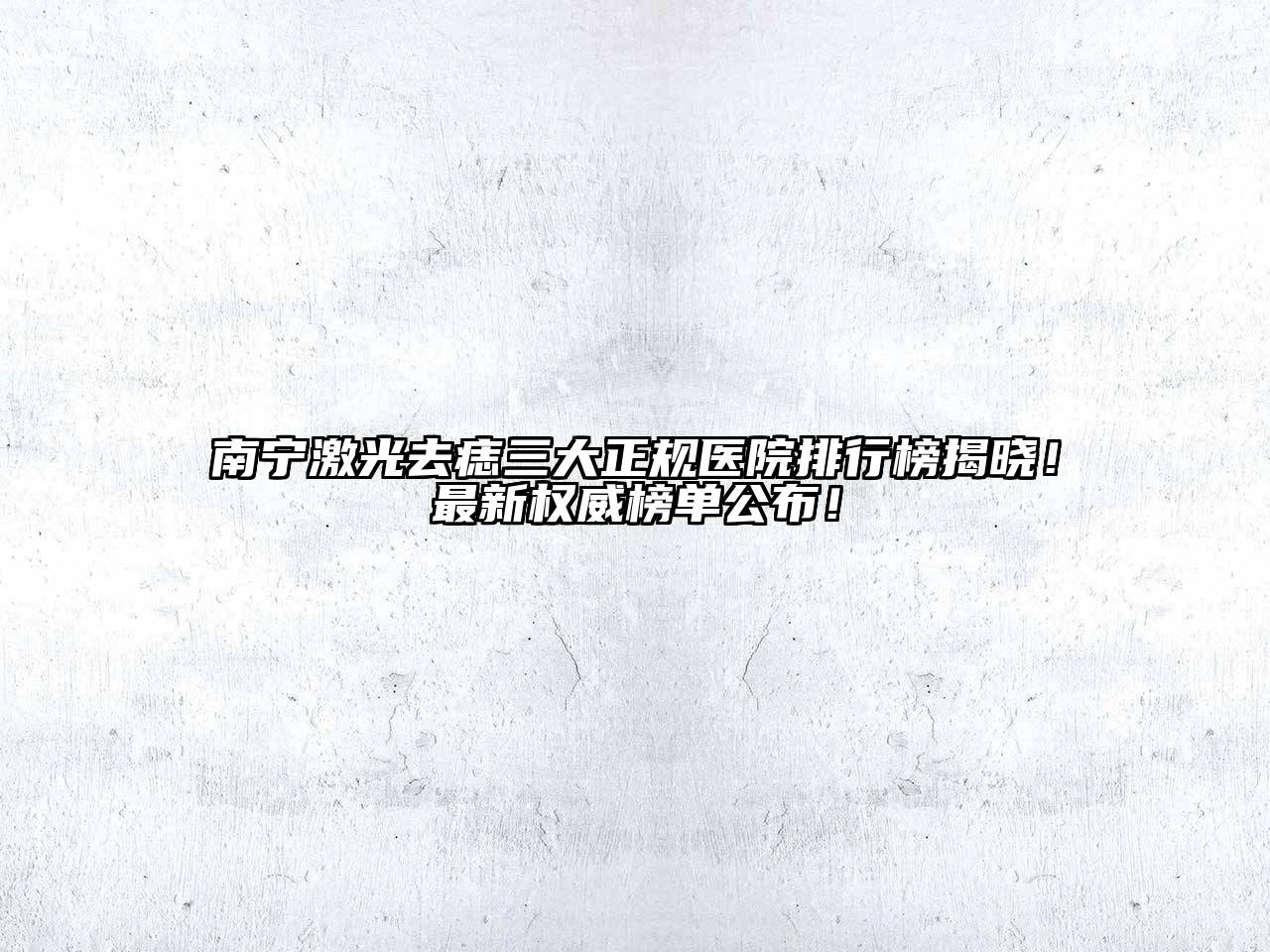 南宁激光去痣三大正规医院排行榜揭晓！最新权威榜单公布！