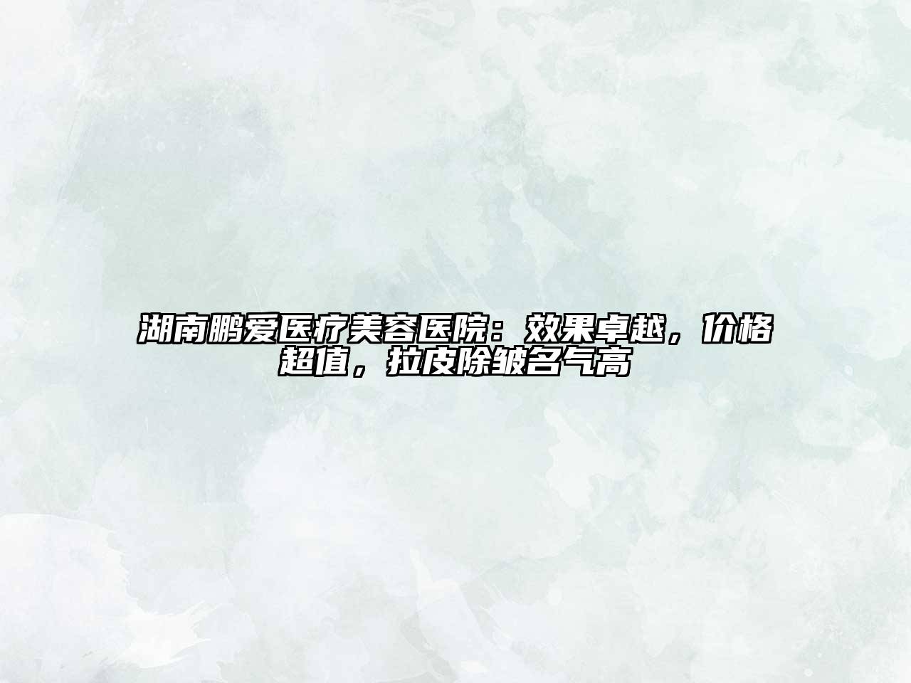 湖南鹏爱医疗美容医院：效果卓越，价格超值，拉皮除皱名气高