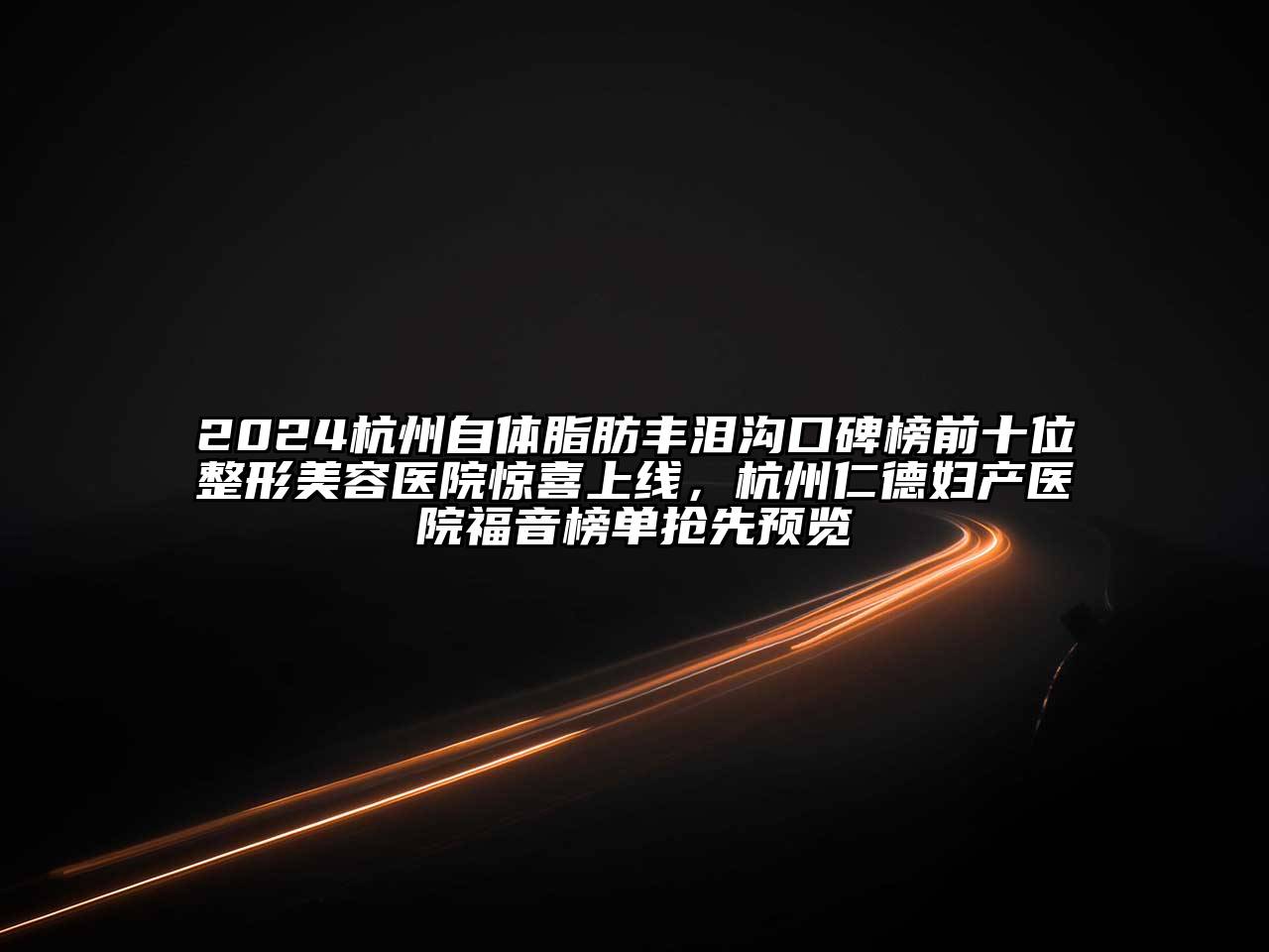 2024杭州自体脂肪丰泪沟口碑榜前十位整形美容医院惊喜上线，杭州仁德妇产医院福音榜单抢先预览