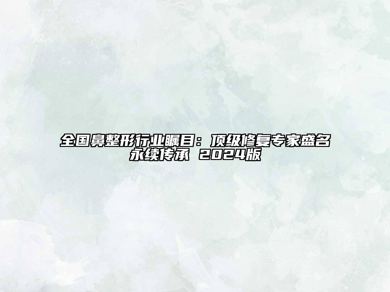 全国鼻整形行业瞩目：顶级修复专家盛名永续传承 2024版
