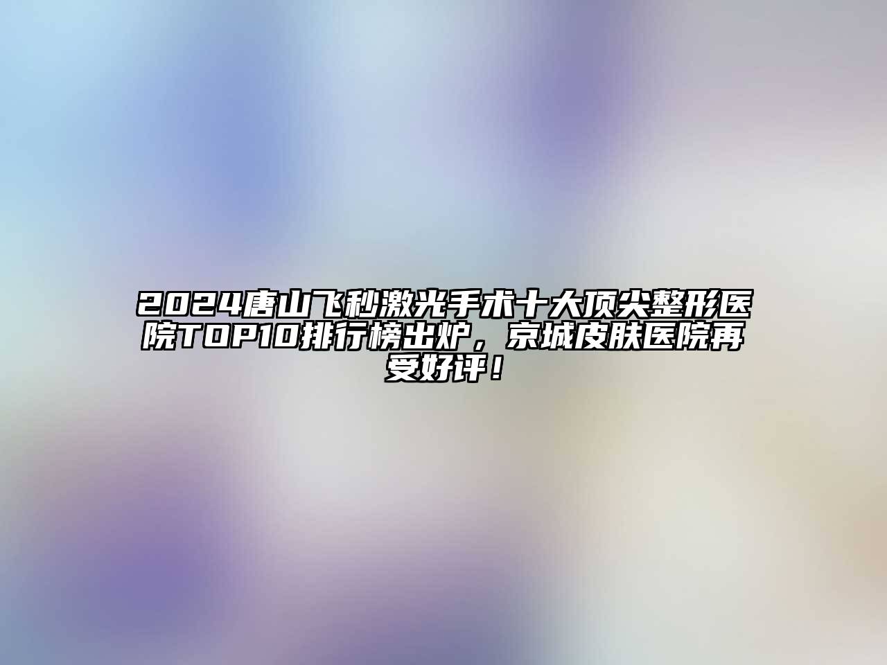 2024唐山飞秒激光手术十大顶尖整形医院TOP10排行榜出炉，京城皮肤医院再受好评！