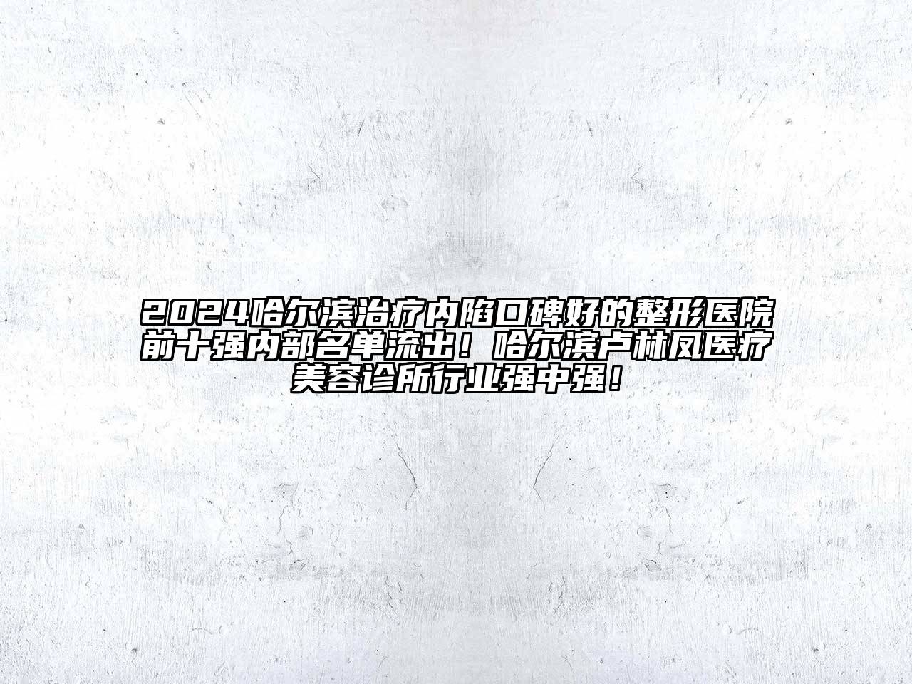 2024哈尔滨治疗内陷口碑好的整形医院前十强内部名单流出！哈尔滨卢林凤医疗美容诊所行业强中强！