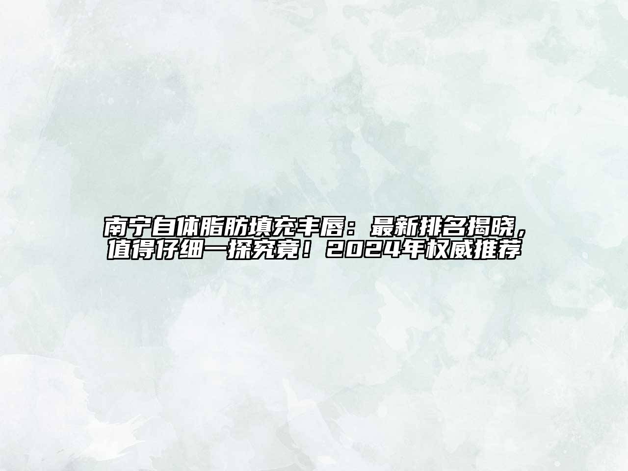 南宁自体脂肪填充丰唇：最新排名揭晓，值得仔细一探究竟！2024年权威推荐