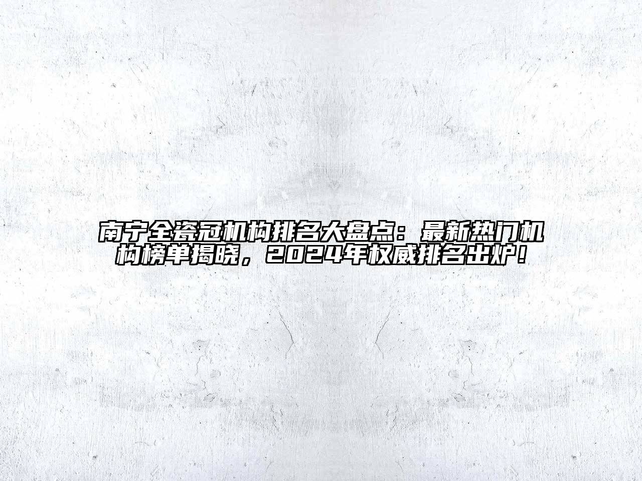 南宁全瓷冠机构排名大盘点：最新热门机构榜单揭晓，2024年权威排名出炉！
