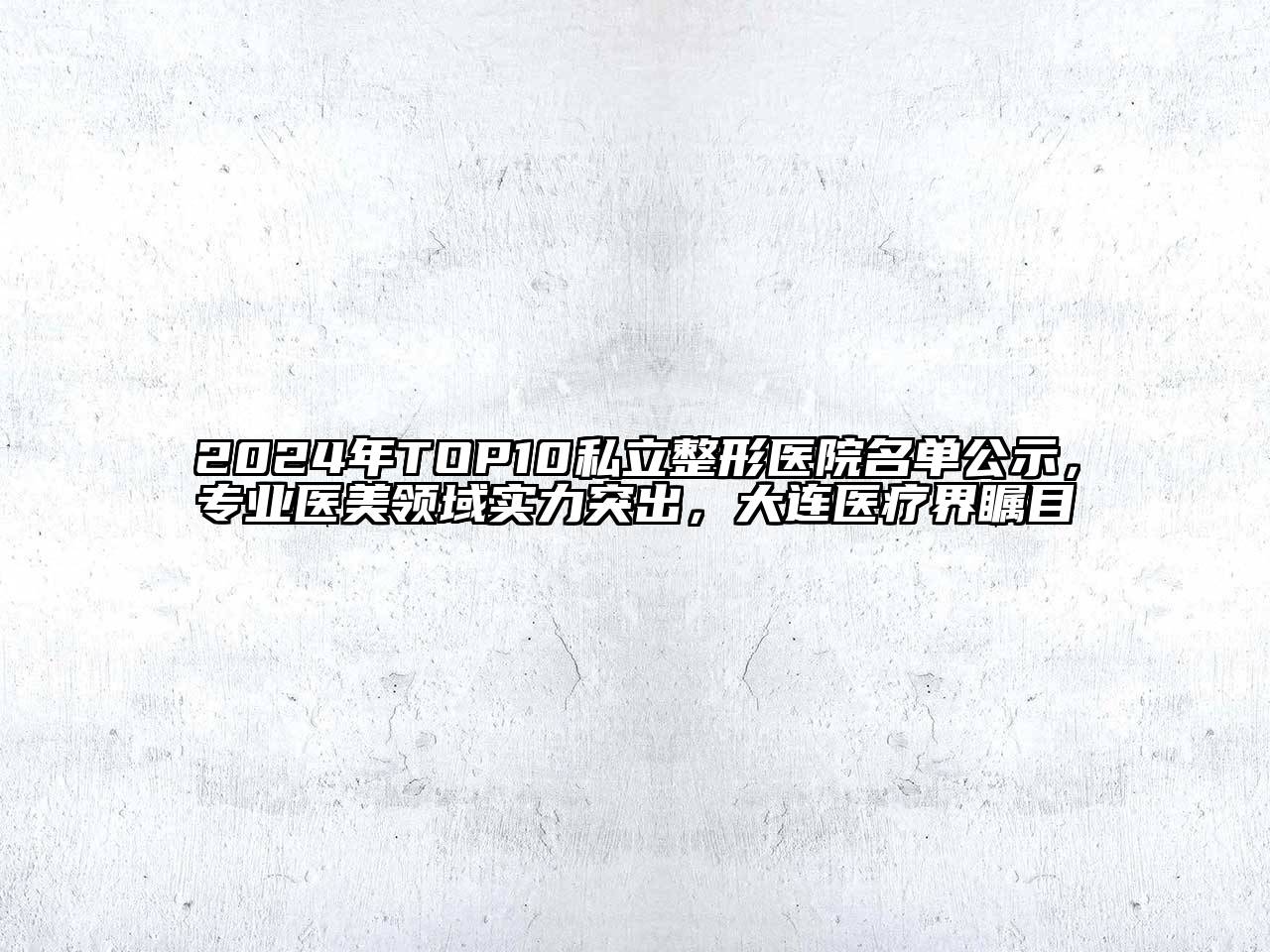 2024年TOP10私立整形医院名单公示，专业医美领域实力突出，大连医疗界瞩目