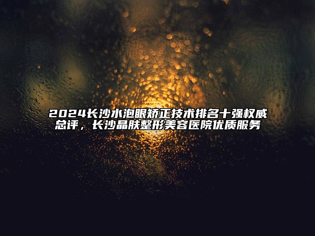 2024长沙水泡眼矫正技术排名十强权威总评，长沙晶肤整形美容医院优质服务