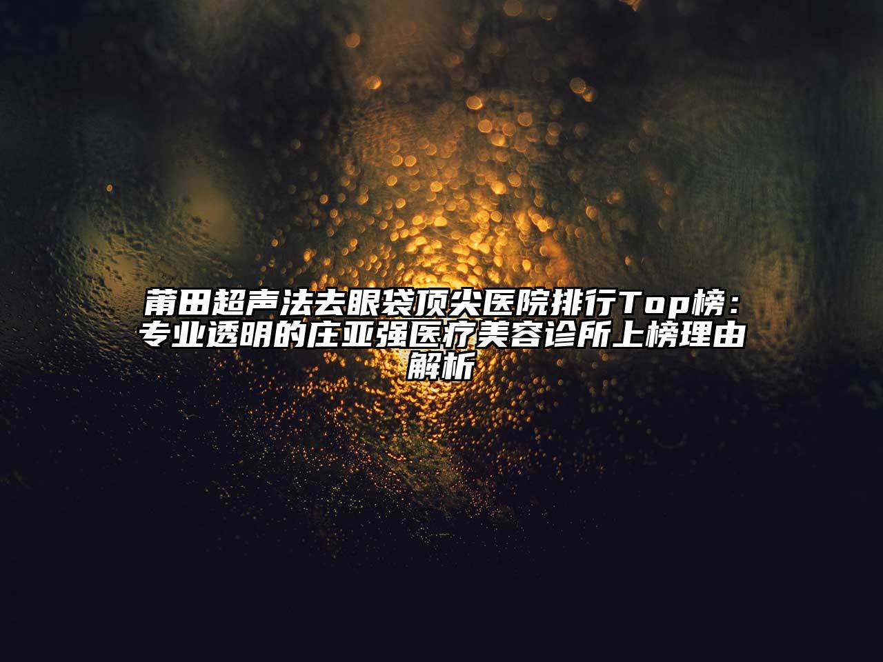 莆田超声法去眼袋顶尖医院排行Top榜：专业透明的庄亚强医疗美容诊所上榜理由解析