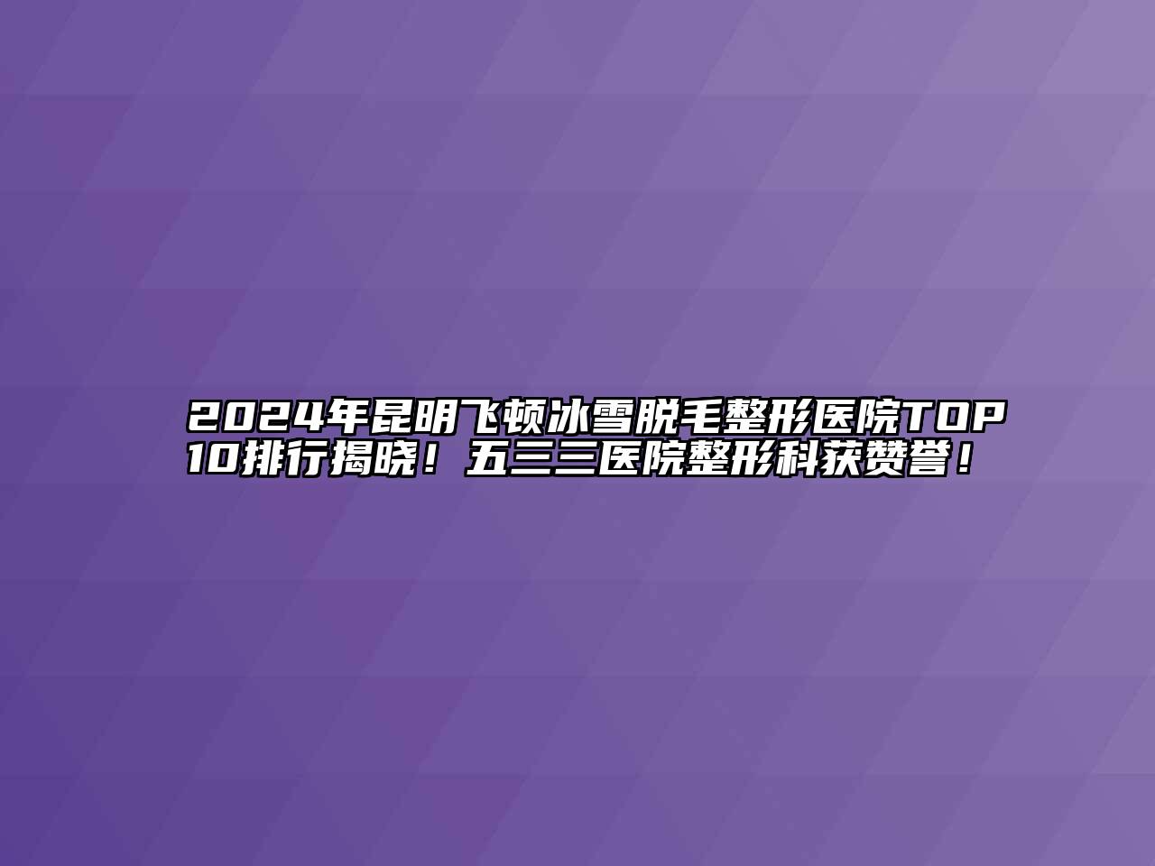 2024年昆明飞顿冰雪脱毛整形医院TOP10排行揭晓！五三三医院整形科获赞誉！