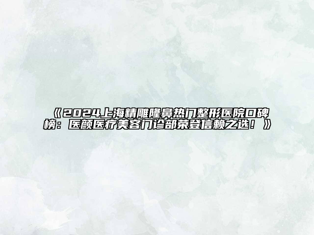 2024上海精雕隆鼻热门整形医院口碑榜：医颜医疗美容门诊部荣登信赖之选！