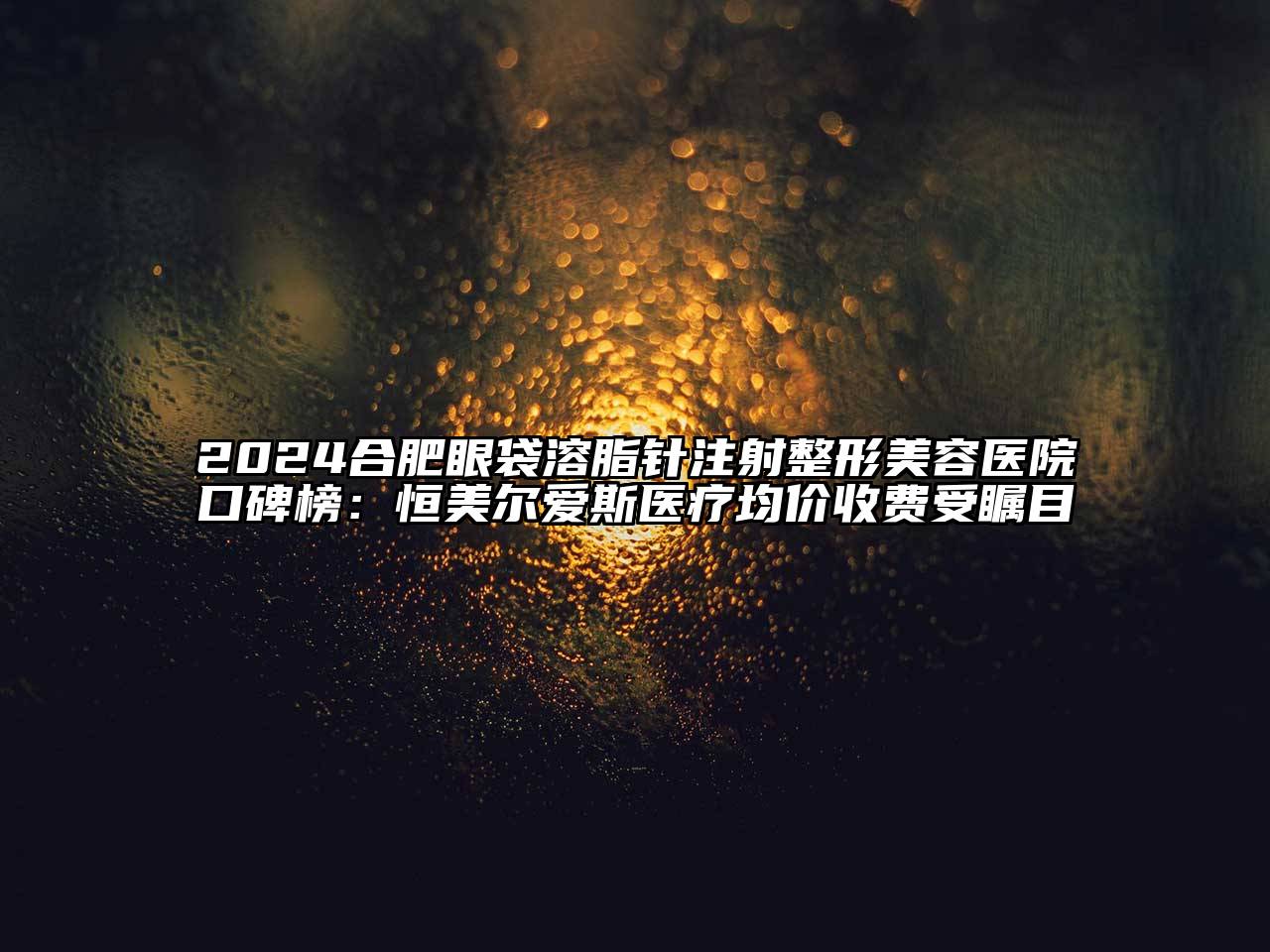 2024合肥眼袋溶脂针注射整形美容医院口碑榜：恒美尔爱斯医疗均价收费受瞩目