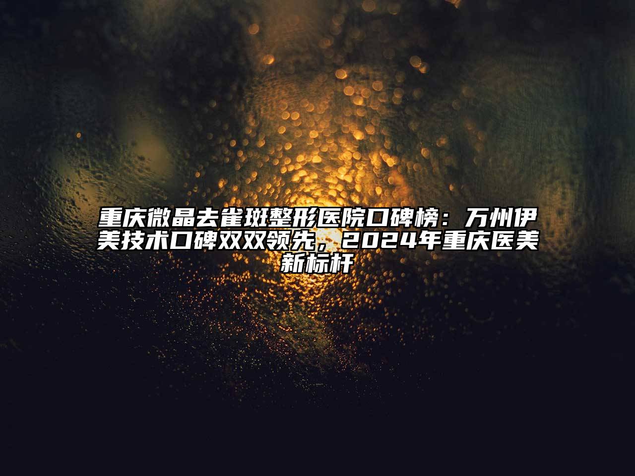 重庆微晶去雀斑整形医院口碑榜：万州伊美技术口碑双双领先，2024年重庆医美新标杆