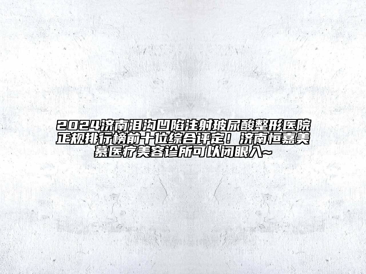 2024济南泪沟凹陷注射玻尿酸整形医院正规排行榜前十位综合评定！济南恒嘉美慕医疗美容诊所可以闭眼入~