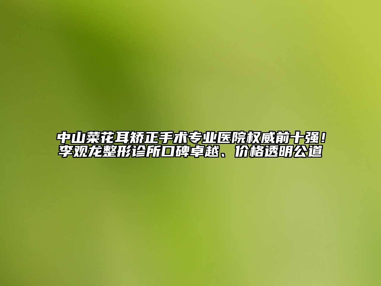 中山菜花耳矫正手术专业医院权威前十强！李观龙整形诊所口碑卓越、价格透明公道