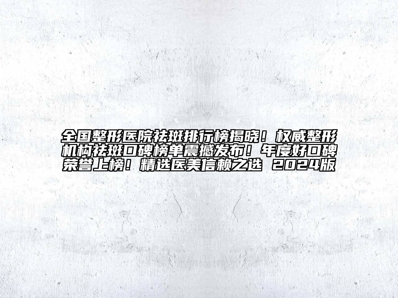 全国整形医院祛斑排行榜揭晓！权威整形机构祛斑口碑榜单震撼发布！年度好口碑荣誉上榜！精选医美信赖之选 2024版