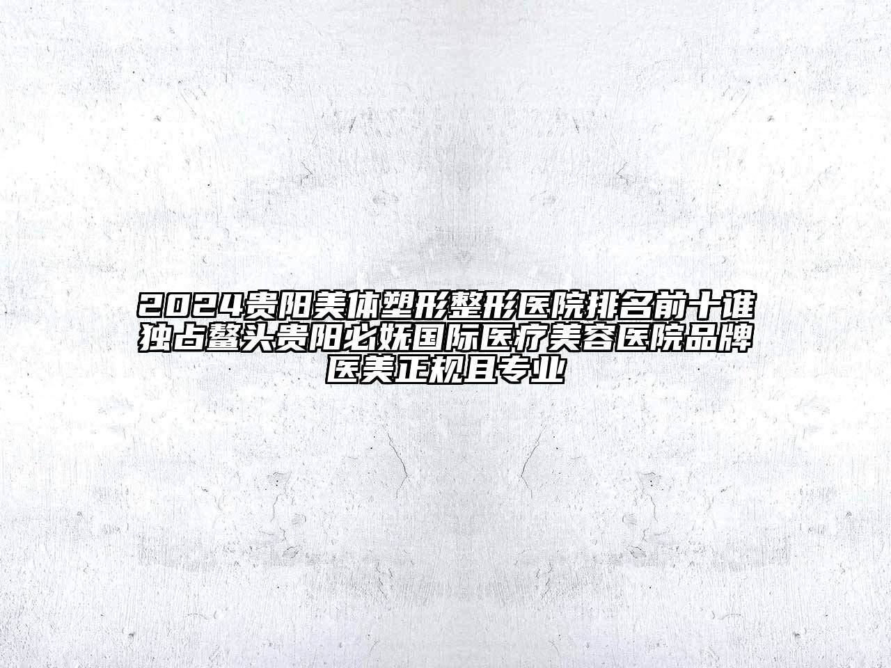 2024贵阳美体塑形整形医院排名前十谁独占鳌头贵阳必妩国际医疗美容医院品牌医美正规且专业