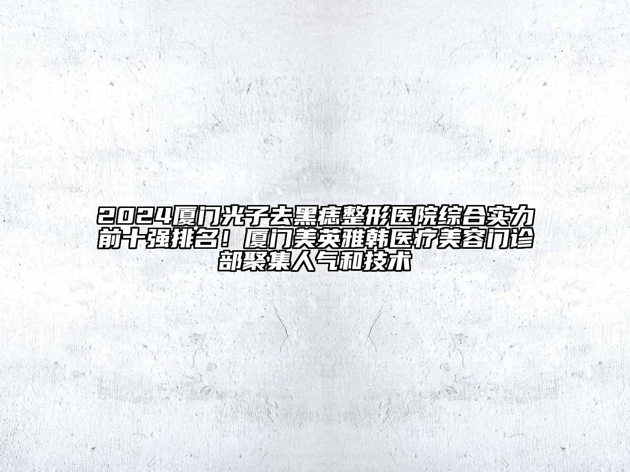2024厦门光子去黑痣整形医院综合实力前十强排名！厦门美英雅韩医疗美容门诊部聚集人气和技术