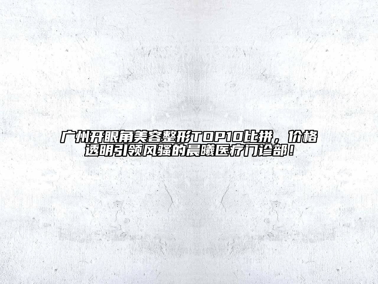 广州开眼角美容整形TOP10比拼，价格透明引领风骚的晨曦医疗门诊部！