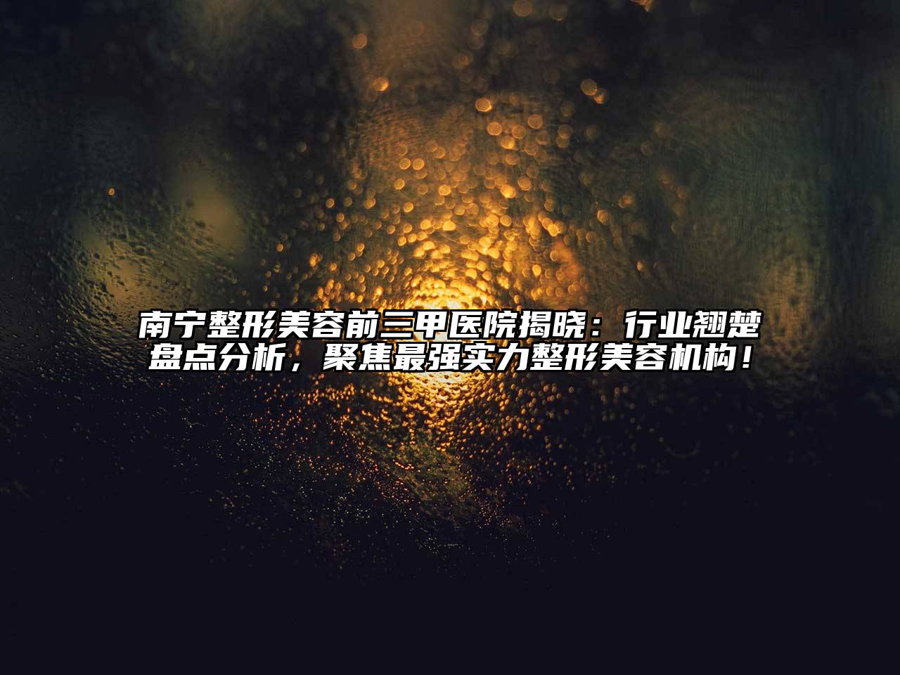 南宁整形美容前三甲医院揭晓：行业翘楚盘点分析，聚焦最强实力整形美容机构！