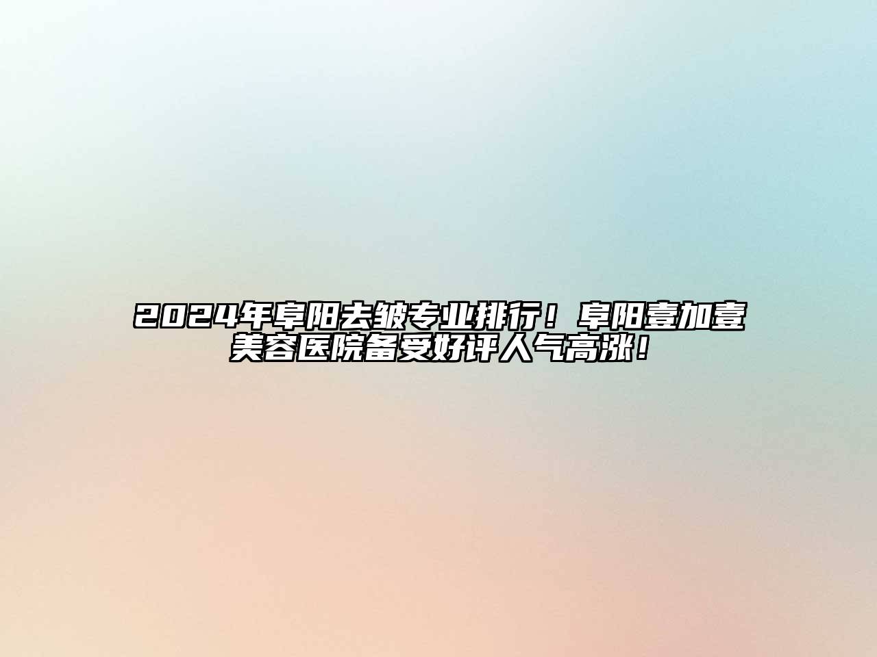 2024年阜阳去皱专业排行！阜阳壹加壹美容医院备受好评人气高涨！