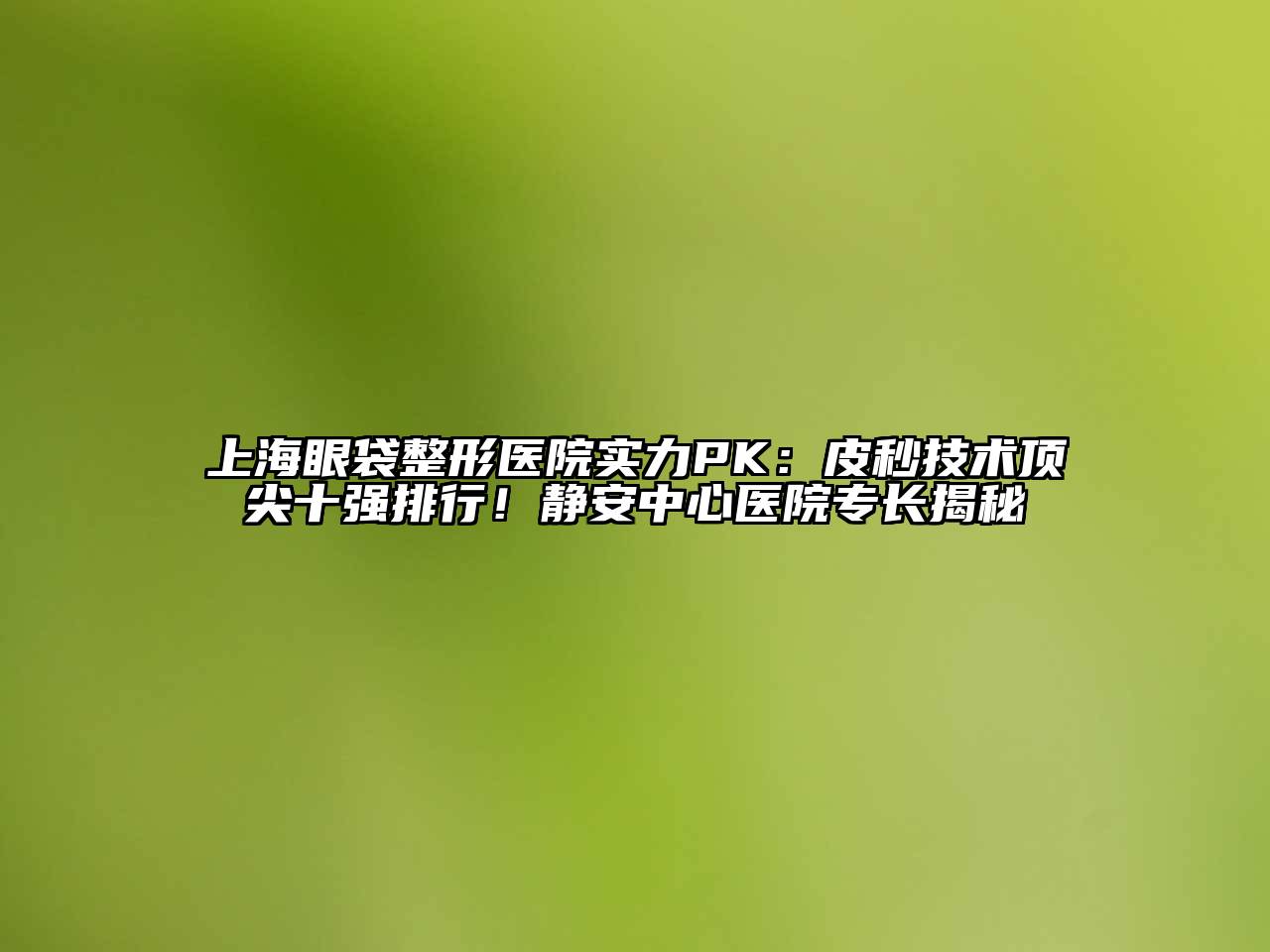 上海眼袋整形医院实力PK：皮秒技术顶尖十强排行！静安中心医院专长揭秘