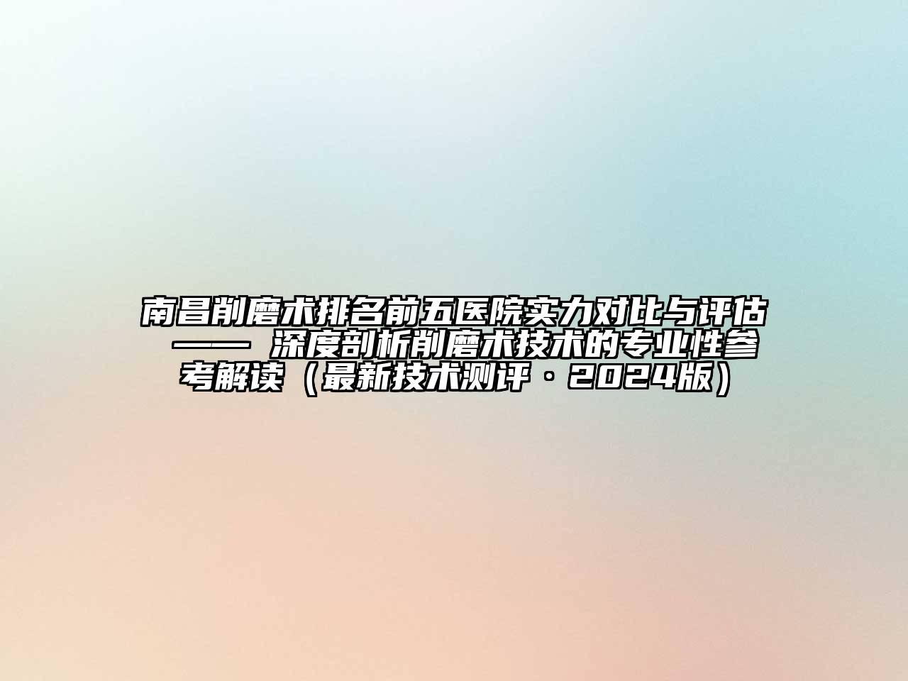 南昌削磨术排名前五医院实力对比与评估 —— 深度剖析削磨术技术的专业性参考解读（最新技术测评·2024版）