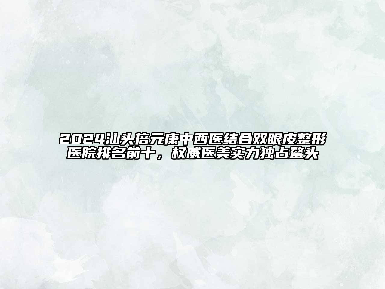 2024汕头倍元康中西医结合双眼皮整形医院排名前十，权威医美实力独占鳌头