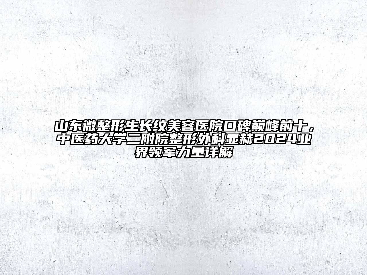 山东微整形生长纹美容医院口碑巅峰前十，中医药大学二附院整形外科显赫2024业界领军力量详解