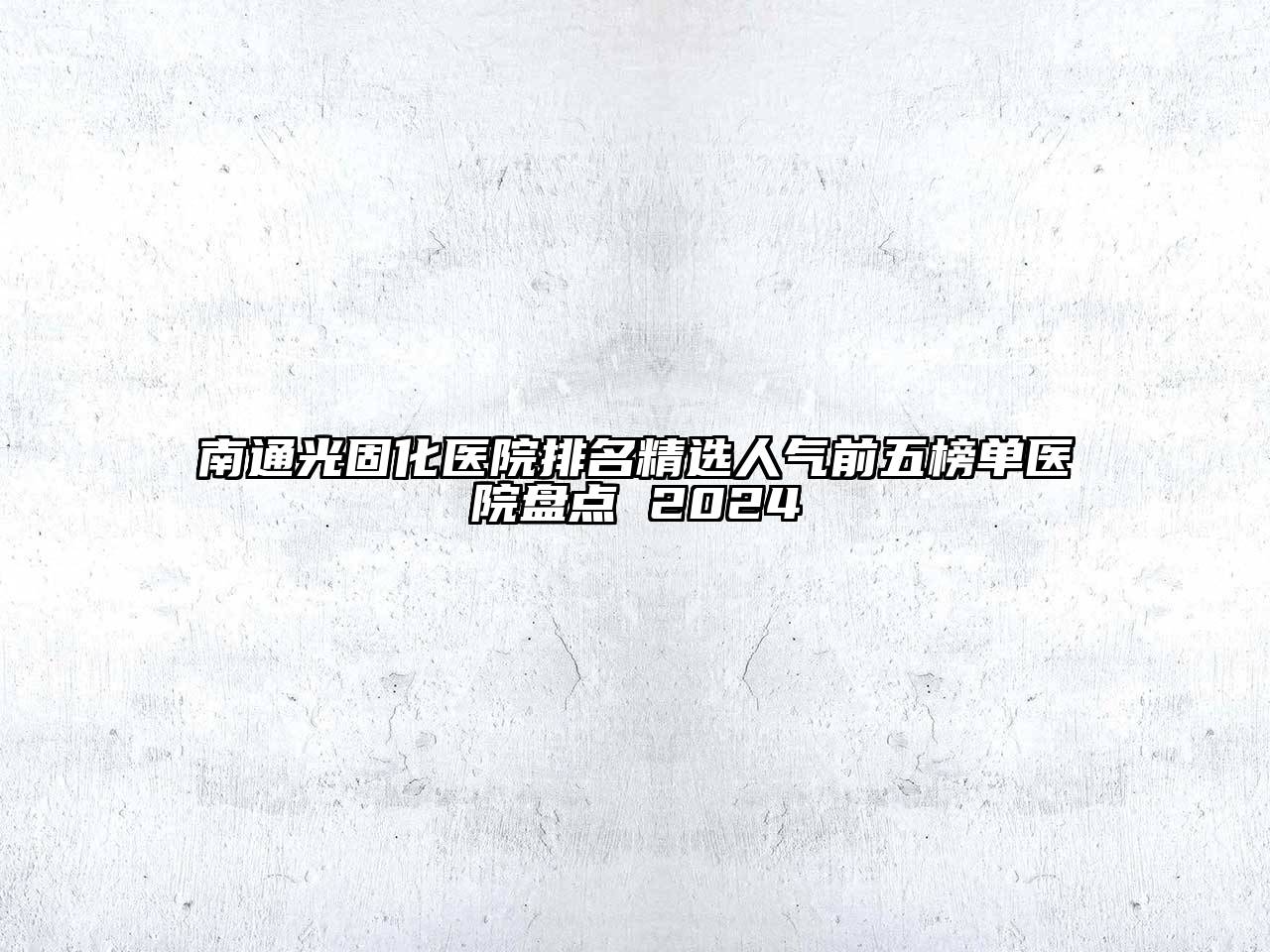南通光固化医院排名精选人气前五榜单医院盘点 2024