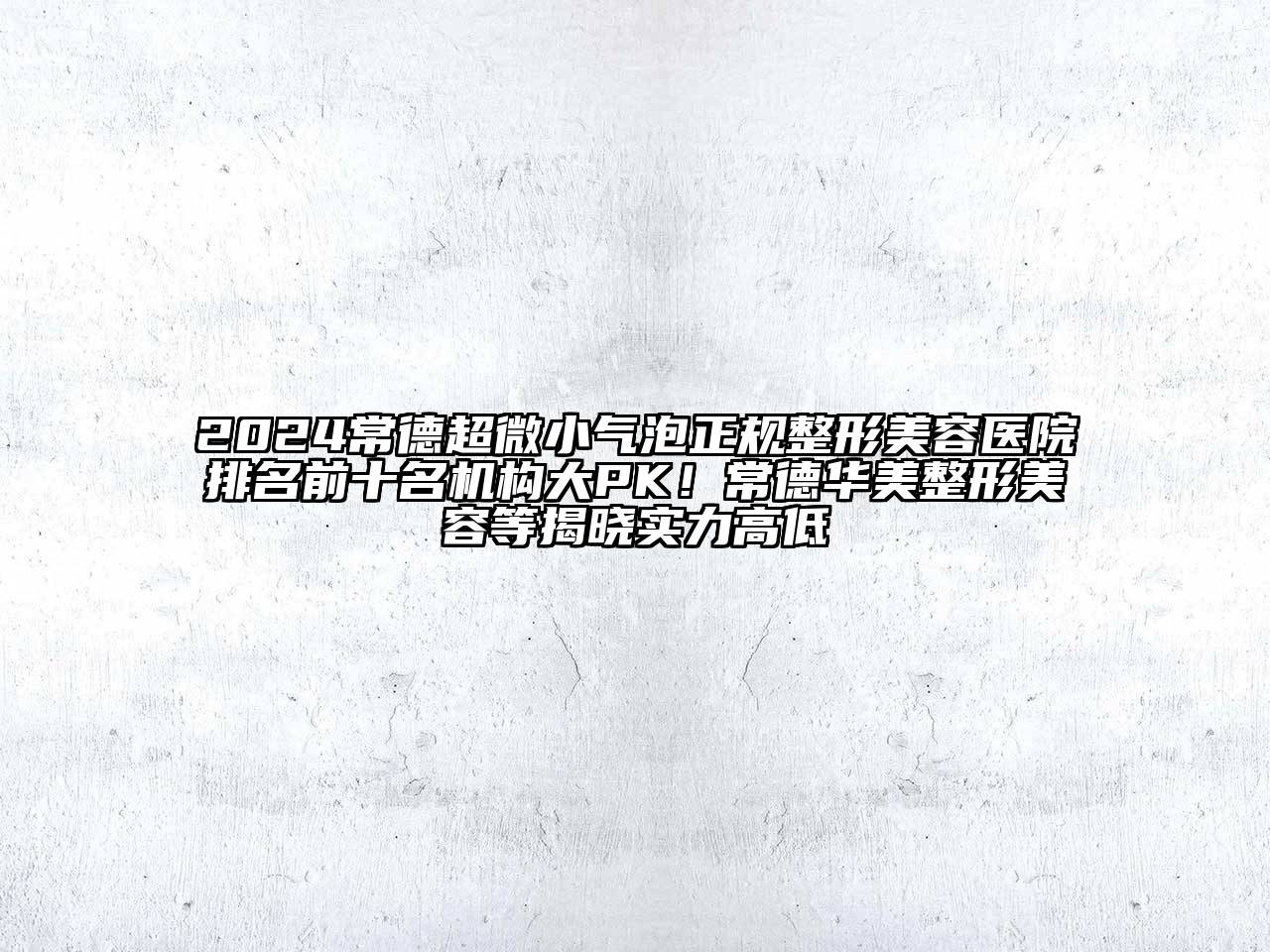 2024常德超微小气泡正规整形美容医院排名前十名机构大PK！常德华美整形美容等揭晓实力高低