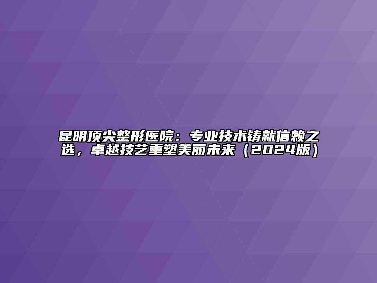 昆明顶尖整形医院：专业技术铸就信赖之选，卓越技艺重塑美丽未来（2024版）