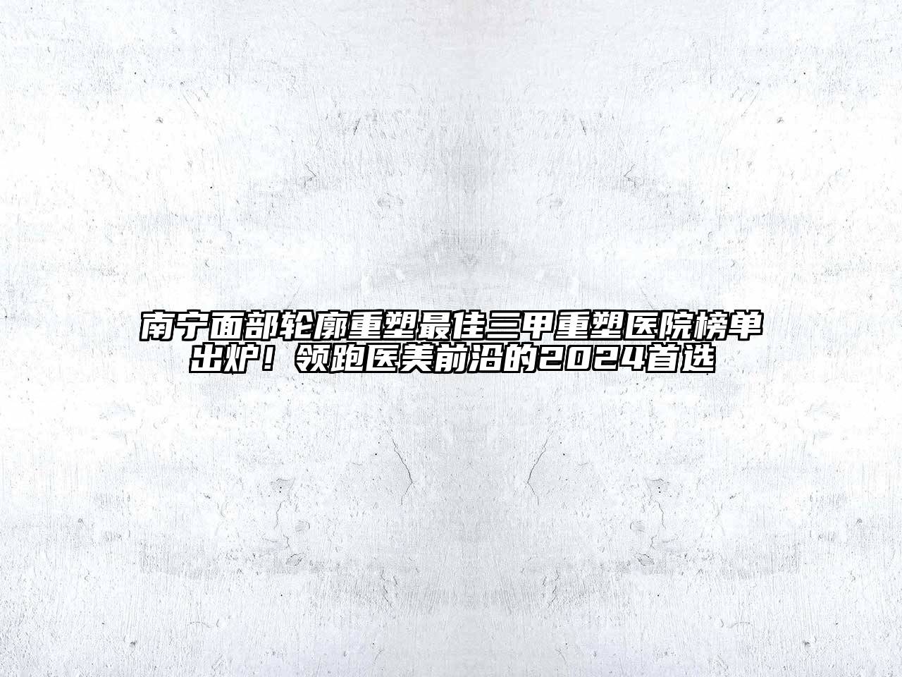 南宁面部轮廓重塑最佳三甲重塑医院榜单出炉！领跑医美前沿的2024首选