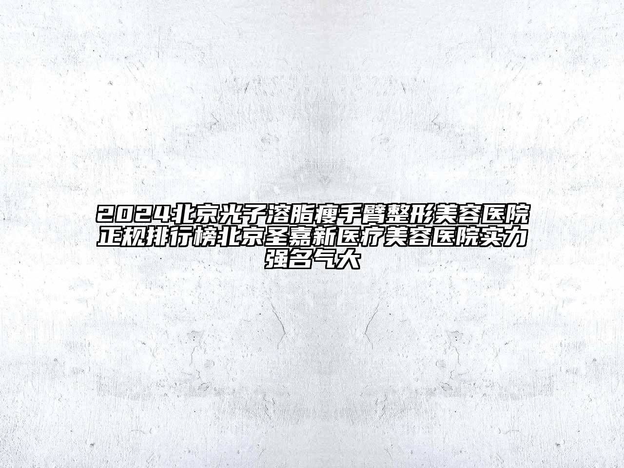2024北京光子溶脂瘦手臂整形美容医院正规排行榜北京圣嘉新医疗美容医院实力强名气大