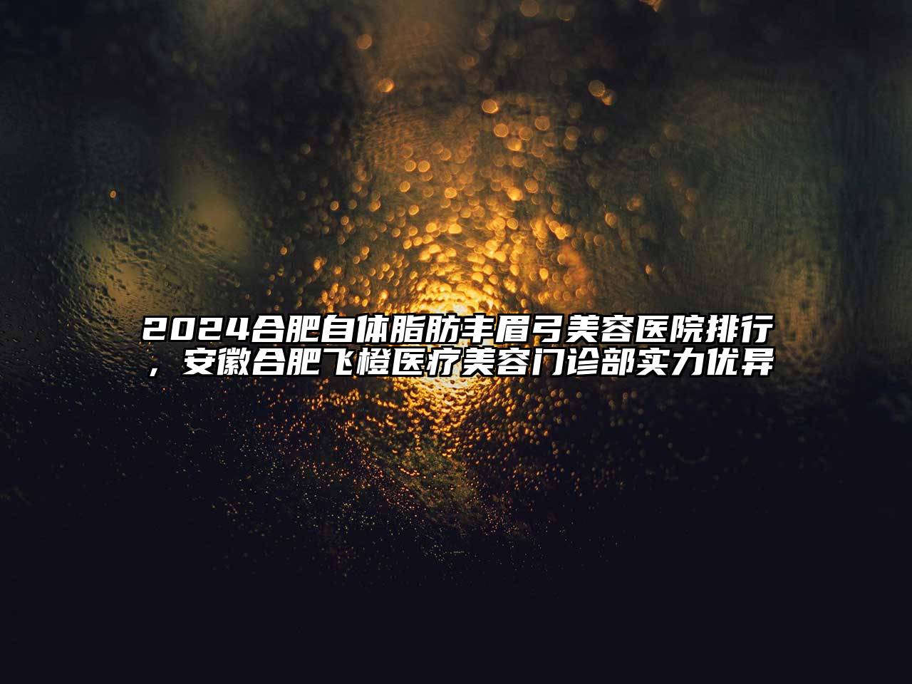 2024合肥自体脂肪丰眉弓美容医院排行，安徽合肥飞橙医疗美容门诊部实力优异