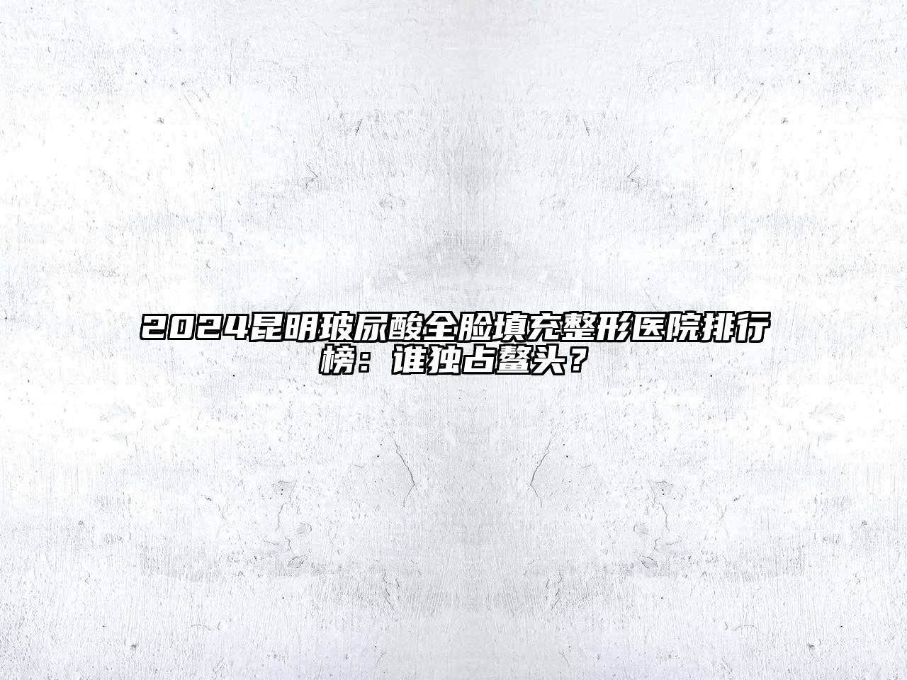 2024昆明玻尿酸全脸填充整形医院排行榜：谁独占鳌头？