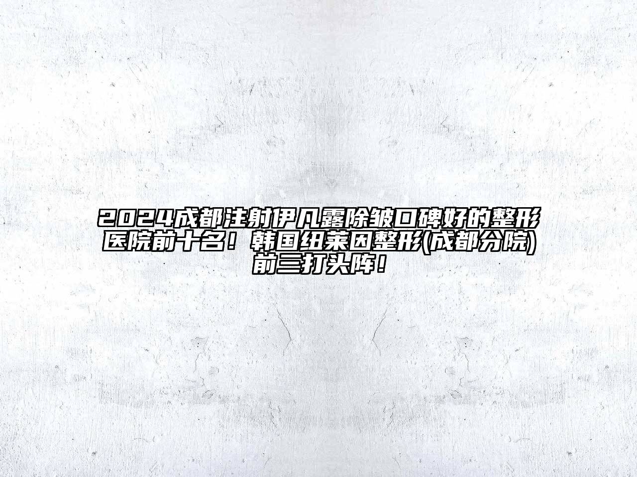 2024成都注射伊凡露除皱口碑好的整形医院前十名！韩国纽莱因整形(成都分院)前三打头阵！
