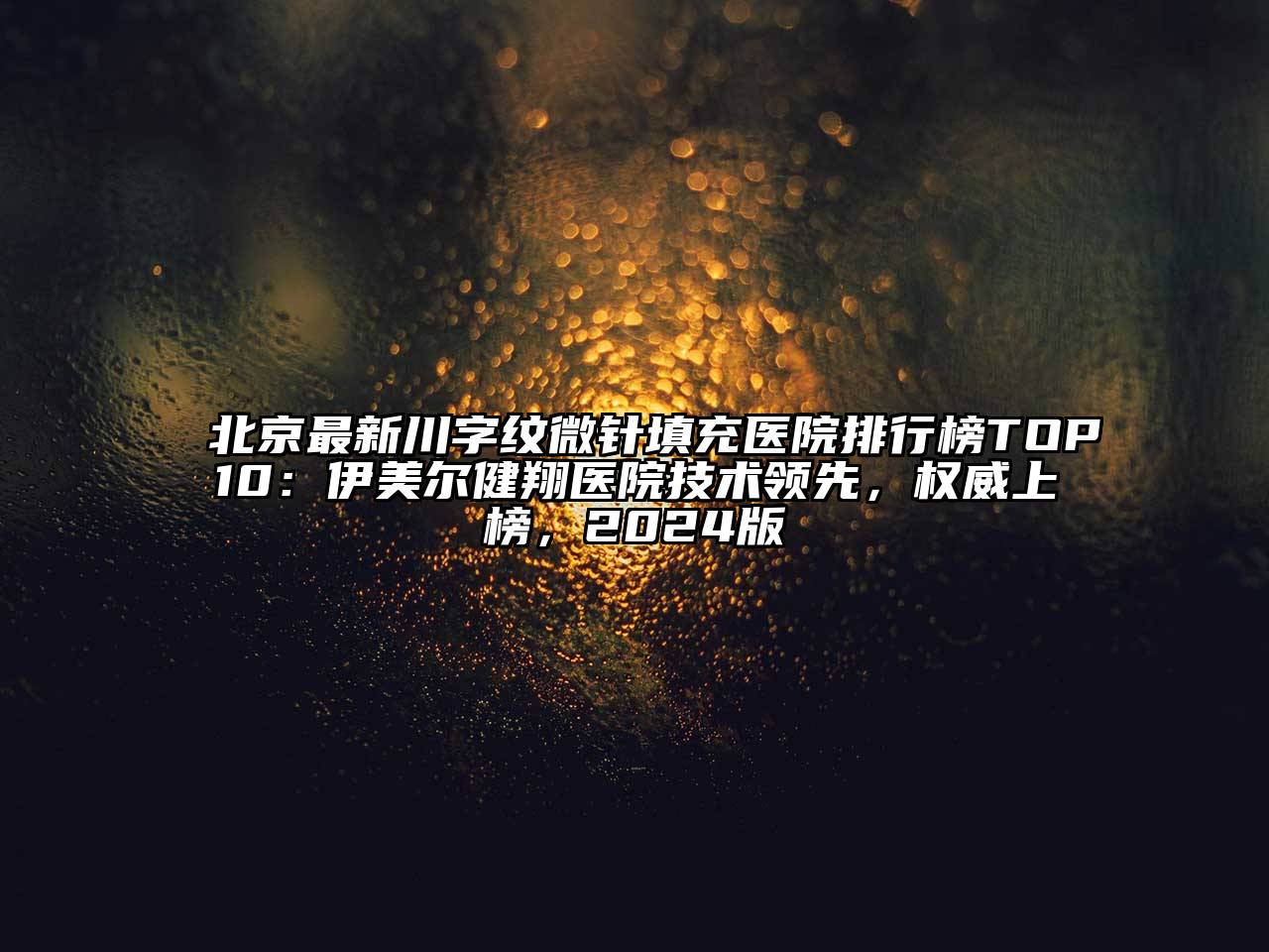 北京最新川字纹微针填充医院排行榜TOP10：伊美尔健翔医院技术领先，权威上榜，2024版