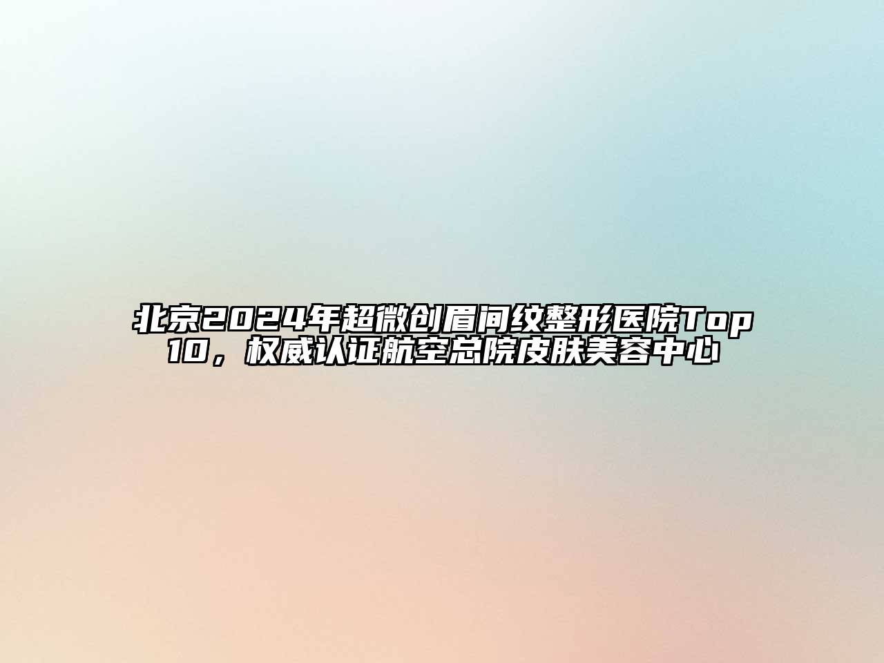 北京2024年超微创眉间纹整形医院Top10，权威认证航空总院皮肤美容中心